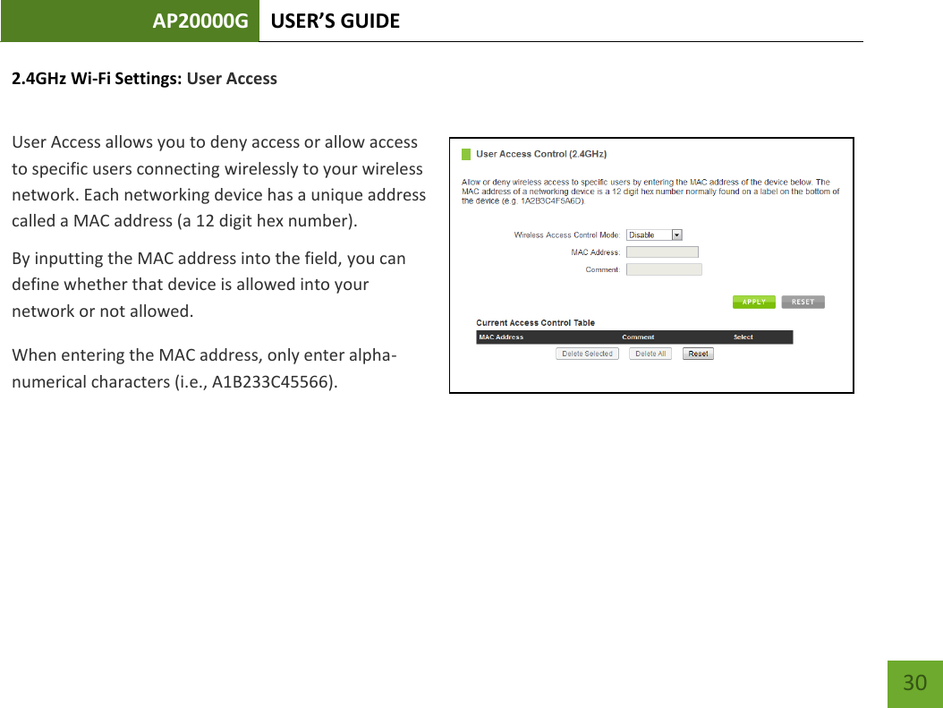 AP20000G USER’S GUIDE   30 30 2.4GHz Wi-Fi Settings: User Access  User Access allows you to deny access or allow access to specific users connecting wirelessly to your wireless network. Each networking device has a unique address called a MAC address (a 12 digit hex number).  By inputting the MAC address into the field, you can define whether that device is allowed into your network or not allowed. When entering the MAC address, only enter alpha-numerical characters (i.e., A1B233C45566). 