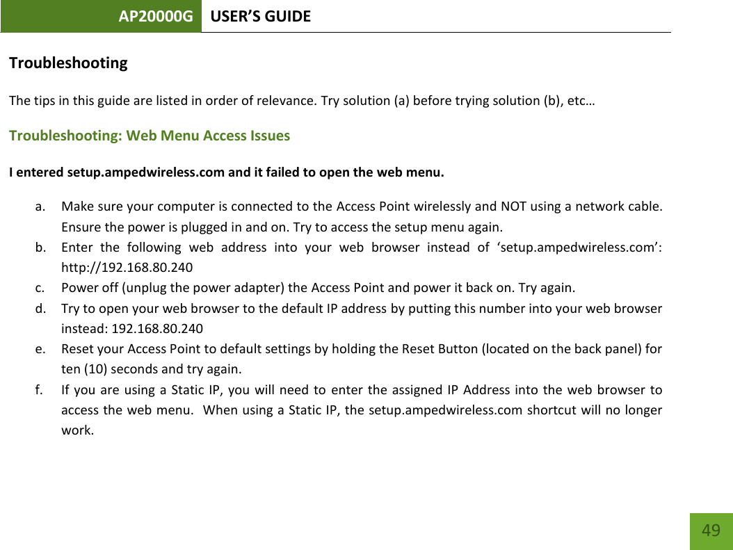 AP20000G USER’S GUIDE   49 49 Troubleshooting The tips in this guide are listed in order of relevance. Try solution (a) before trying solution (b), etc… Troubleshooting: Web Menu Access Issues I entered setup.ampedwireless.com and it failed to open the web menu. a. Make sure your computer is connected to the Access Point wirelessly and NOT using a network cable. Ensure the power is plugged in and on. Try to access the setup menu again. b. Enter  the  following  web  address  into  your  web  browser  instead  of  ‘setup.ampedwireless.com’: http://192.168.80.240 c. Power off (unplug the power adapter) the Access Point and power it back on. Try again. d. Try to open your web browser to the default IP address by putting this number into your web browser instead: 192.168.80.240 e. Reset your Access Point to default settings by holding the Reset Button (located on the back panel) for ten (10) seconds and try again. f. If you are using a Static IP, you will need to  enter  the assigned IP Address into the web browser to access the web menu.  When using a Static IP, the setup.ampedwireless.com shortcut will no longer work. 