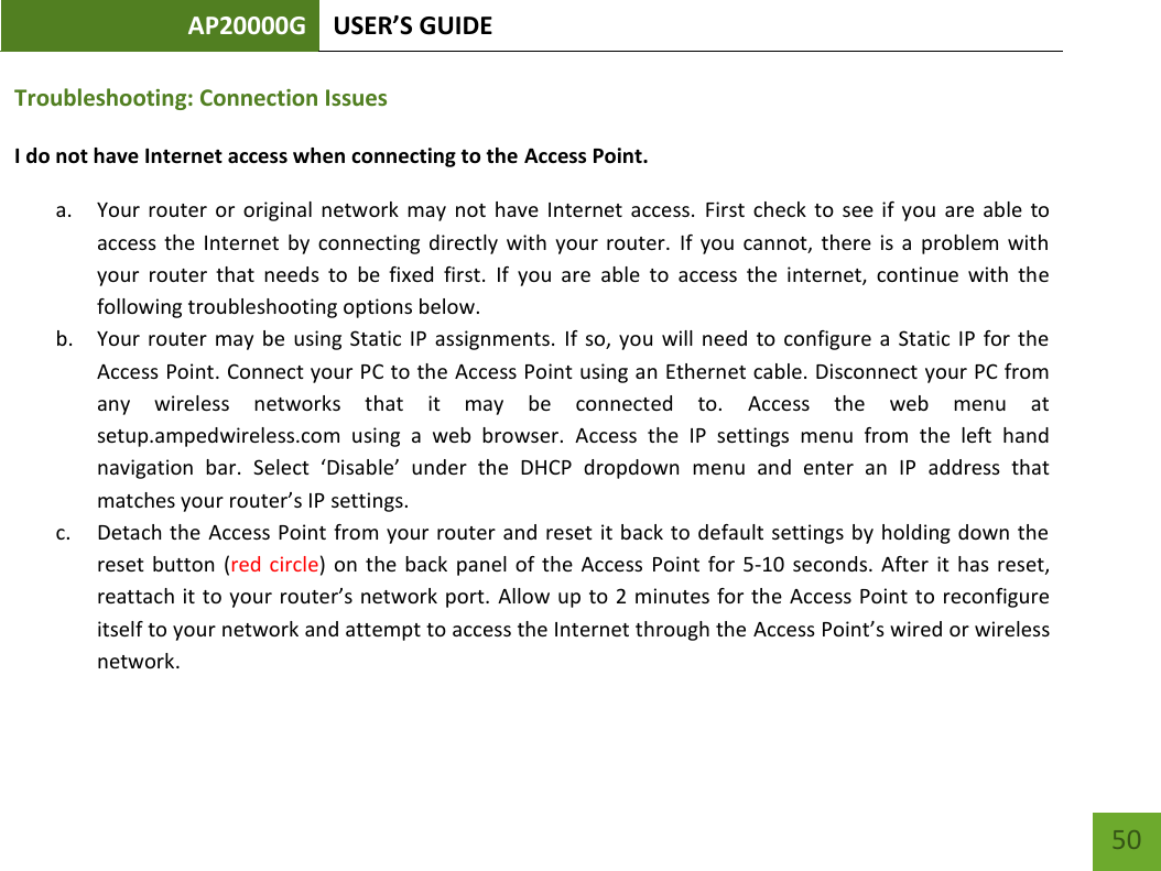 AP20000G USER’S GUIDE   50 50 Troubleshooting: Connection Issues I do not have Internet access when connecting to the Access Point. a. Your  router  or  original  network  may  not  have  Internet  access.  First  check  to  see  if  you  are able  to access  the  Internet  by  connecting  directly  with  your  router.  If  you  cannot,  there is  a  problem  with your  router  that  needs  to  be  fixed  first.  If  you  are  able  to  access  the  internet,  continue  with  the following troubleshooting options below. b. Your router  may be  using Static  IP  assignments.  If so, you  will  need to  configure  a  Static IP  for  the Access Point. Connect your PC to the Access Point using an Ethernet cable. Disconnect your PC from any  wireless  networks  that  it  may  be  connected  to.  Access  the  web  menu  at setup.ampedwireless.com  using  a  web  browser.  Access  the  IP  settings  menu  from  the  left  hand navigation  bar.  Select  ‘Disable’  under  the  DHCP  dropdown  menu  and  enter  an  IP  address  that matches your router’s IP settings. c. Detach the Access Point from your router and reset it back to default settings by holding down the reset button  (red  circle) on  the back  panel of  the  Access  Point  for  5-10  seconds.  After  it  has reset, reattach it to your router’s network port. Allow up to 2 minutes for the  Access Point to reconfigure itself to your network and attempt to access the Internet through the Access Point’s wired or wireless network.  