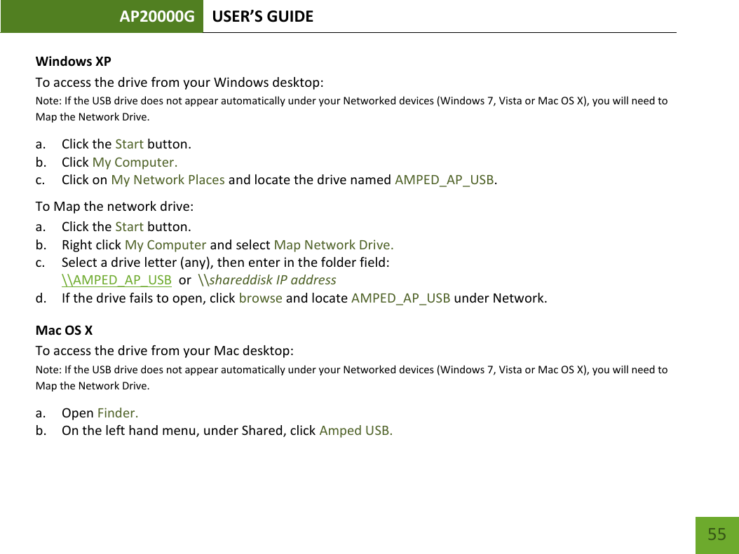 AP20000G USER’S GUIDE   55 55 Windows XP To access the drive from your Windows desktop:  Note: If the USB drive does not appear automatically under your Networked devices (Windows 7, Vista or Mac OS X), you will need to Map the Network Drive. a. Click the Start button. b. Click My Computer. c. Click on My Network Places and locate the drive named AMPED_AP_USB. To Map the network drive:  a. Click the Start button. b. Right click My Computer and select Map Network Drive. c. Select a drive letter (any), then enter in the folder field:  \\AMPED_AP_USB  or  \\shareddisk IP address d. If the drive fails to open, click browse and locate AMPED_AP_USB under Network. Mac OS X To access the drive from your Mac desktop:  Note: If the USB drive does not appear automatically under your Networked devices (Windows 7, Vista or Mac OS X), you will need to Map the Network Drive. a. Open Finder. b. On the left hand menu, under Shared, click Amped USB. 