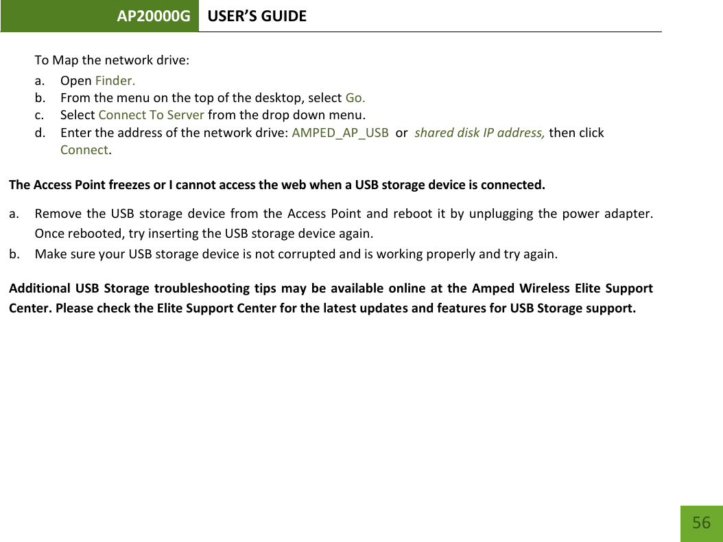 AP20000G USER’S GUIDE   56 56 To Map the network drive:  a. Open Finder. b. From the menu on the top of the desktop, select Go. c. Select Connect To Server from the drop down menu. d. Enter the address of the network drive: AMPED_AP_USB  or  shared disk IP address, then click Connect.  The Access Point freezes or I cannot access the web when a USB storage device is connected. a. Remove  the  USB  storage  device  from the  Access  Point  and  reboot it  by  unplugging the  power  adapter. Once rebooted, try inserting the USB storage device again. b. Make sure your USB storage device is not corrupted and is working properly and try again. Additional USB  Storage  troubleshooting  tips  may be available online  at  the Amped Wireless  Elite  Support Center. Please check the Elite Support Center for the latest updates and features for USB Storage support.    