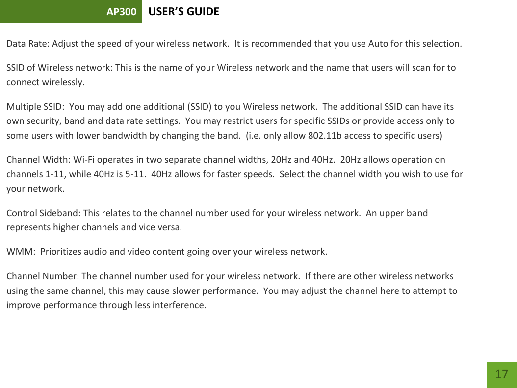 AP300 USER’S GUIDE    17 Data Rate: Adjust the speed of your wireless network.  It is recommended that you use Auto for this selection. SSID of Wireless network: This is the name of your Wireless network and the name that users will scan for to connect wirelessly. Multiple SSID:  You may add one additional (SSID) to you Wireless network.  The additional SSID can have its own security, band and data rate settings.  You may restrict users for specific SSIDs or provide access only to some users with lower bandwidth by changing the band.  (i.e. only allow 802.11b access to specific users) Channel Width: Wi-Fi operates in two separate channel widths, 20Hz and 40Hz.  20Hz allows operation on channels 1-11, while 40Hz is 5-11.  40Hz allows for faster speeds.  Select the channel width you wish to use for your network.   Control Sideband: This relates to the channel number used for your wireless network.  An upper band represents higher channels and vice versa. WMM:  Prioritizes audio and video content going over your wireless network. Channel Number: The channel number used for your wireless network.  If there are other wireless networks using the same channel, this may cause slower performance.  You may adjust the channel here to attempt to improve performance through less interference.   