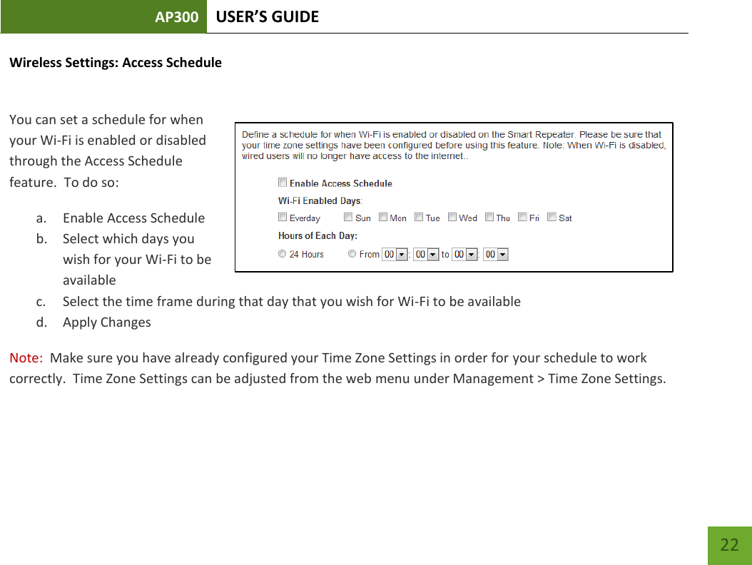 AP300 USER’S GUIDE    22 Wireless Settings: Access Schedule  You can set a schedule for when your Wi-Fi is enabled or disabled through the Access Schedule feature.  To do so: a. Enable Access Schedule b. Select which days you wish for your Wi-Fi to be available c. Select the time frame during that day that you wish for Wi-Fi to be available d. Apply Changes Note:  Make sure you have already configured your Time Zone Settings in order for your schedule to work correctly.  Time Zone Settings can be adjusted from the web menu under Management &gt; Time Zone Settings.  