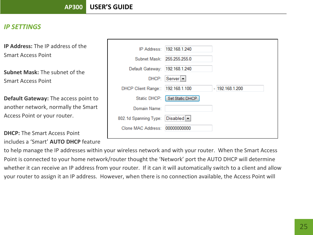 AP300 USER’S GUIDE    25 IP SETTINGS IP Address: The IP address of the Smart Access Point  Subnet Mask: The subnet of the Smart Access Point  Default Gateway: The access point to another network, normally the Smart Access Point or your router.  DHCP: The Smart Access Point includes a ‘Smart’ AUTO DHCP feature to help manage the IP addresses within your wireless network and with your router.  When the Smart Access Point is connected to your home network/router thought the ‘Network’ port the AUTO DHCP will determine whether it can receive an IP address from your router.  If it can it will automatically switch to a client and allow your router to assign it an IP address.  However, when there is no connection available, the Access Point will 