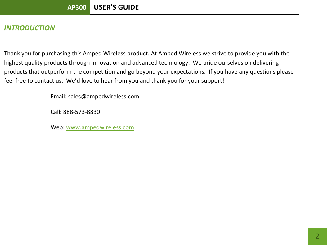 AP300 USER’S GUIDE    2 INTRODUCTION Thank you for purchasing this Amped Wireless product. At Amped Wireless we strive to provide you with the highest quality products through innovation and advanced technology.  We pride ourselves on delivering products that outperform the competition and go beyond your expectations.  If you have any questions please feel free to contact us.  We’d love to hear from you and thank you for your support! Email: sales@ampedwireless.com Call: 888-573-8830 Web: www.ampedwireless.com  