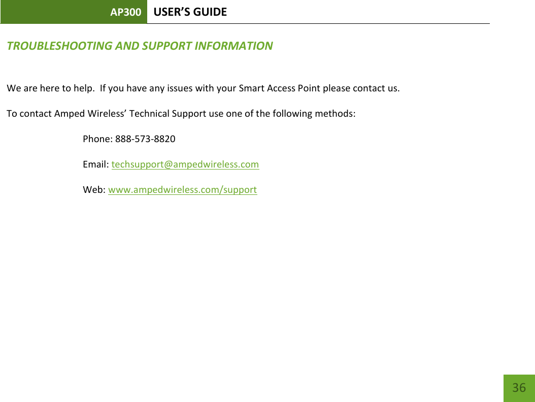 AP300 USER’S GUIDE    36 TROUBLESHOOTING AND SUPPORT INFORMATION  We are here to help.  If you have any issues with your Smart Access Point please contact us. To contact Amped Wireless’ Technical Support use one of the following methods: Phone: 888-573-8820 Email: techsupport@ampedwireless.com Web: www.ampedwireless.com/support      