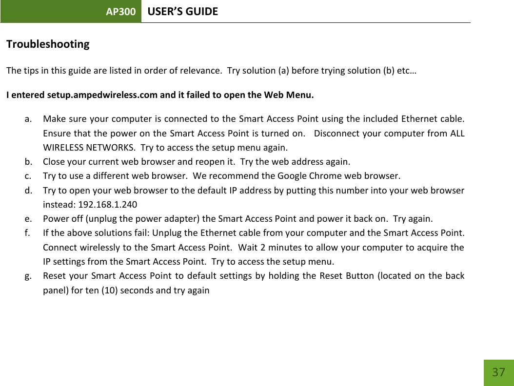 AP300 USER’S GUIDE    37 Troubleshooting The tips in this guide are listed in order of relevance.  Try solution (a) before trying solution (b) etc…  I entered setup.ampedwireless.com and it failed to open the Web Menu. a. Make sure your computer is connected to the Smart Access Point using the included Ethernet cable.  Ensure that the power on the Smart Access Point is turned on.   Disconnect your computer from ALL WIRELESS NETWORKS.  Try to access the setup menu again. b. Close your current web browser and reopen it.  Try the web address again. c. Try to use a different web browser.  We recommend the Google Chrome web browser. d. Try to open your web browser to the default IP address by putting this number into your web browser instead: 192.168.1.240 e. Power off (unplug the power adapter) the Smart Access Point and power it back on.  Try again. f. If the above solutions fail: Unplug the Ethernet cable from your computer and the Smart Access Point.  Connect wirelessly to the Smart Access Point.  Wait 2 minutes to allow your computer to acquire the IP settings from the Smart Access Point.  Try to access the setup menu. g. Reset your  Smart Access Point to default  settings by holding  the Reset Button  (located on  the back panel) for ten (10) seconds and try again 