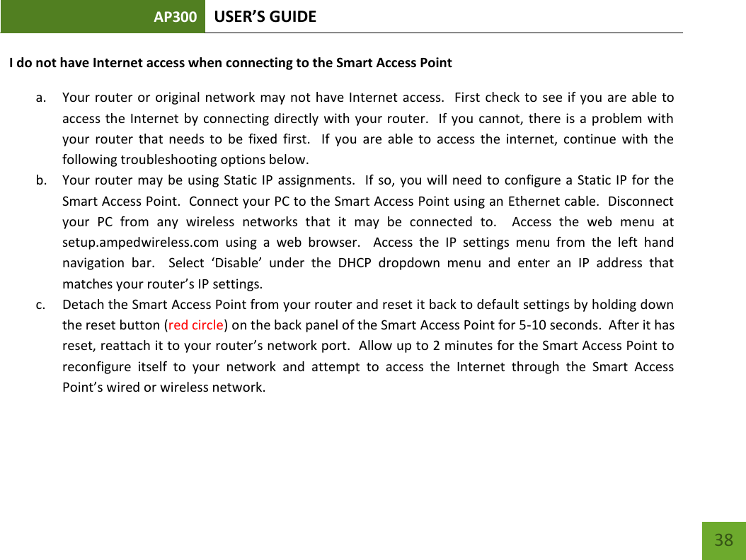 AP300 USER’S GUIDE    38 I do not have Internet access when connecting to the Smart Access Point  a. Your router or  original network may  not  have Internet access.   First check to see if you  are  able to access the  Internet by  connecting  directly  with your router.   If you  cannot,  there is a problem with your  router  that  needs  to  be  fixed  first.    If  you  are  able  to  access  the  internet,  continue  with  the following troubleshooting options below. b. Your router may  be  using Static IP assignments.   If  so, you will need to  configure a Static  IP  for the Smart Access Point.  Connect your PC to the Smart Access Point using an Ethernet cable.  Disconnect your  PC  from  any  wireless  networks  that  it  may  be  connected  to.    Access  the  web  menu  at setup.ampedwireless.com  using  a  web  browser.    Access  the  IP  settings  menu  from  the  left  hand navigation  bar.    Select  ‘Disable’  under  the  DHCP  dropdown  menu  and  enter  an  IP  address  that matches your router’s IP settings. c. Detach the Smart Access Point from your router and reset it back to default settings by holding down the reset button (red circle) on the back panel of the Smart Access Point for 5-10 seconds.  After it has reset, reattach it to your router’s network port.  Allow up to 2 minutes for the Smart Access Point to reconfigure  itself  to  your  network  and  attempt  to  access  the  Internet  through  the  Smart  Access Point’s wired or wireless network.  