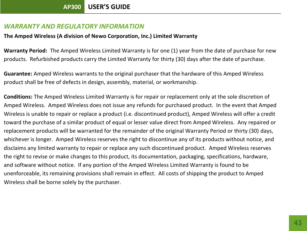 AP300 USER’S GUIDE    43 WARRANTY AND REGULATORY INFORMATION The Amped Wireless (A division of Newo Corporation, Inc.) Limited Warranty  Warranty Period:  The Amped Wireless Limited Warranty is for one (1) year from the date of purchase for new products.  Refurbished products carry the Limited Warranty for thirty (30) days after the date of purchase.  Guarantee: Amped Wireless warrants to the original purchaser that the hardware of this Amped Wireless product shall be free of defects in design, assembly, material, or workmanship.   Conditions: The Amped Wireless Limited Warranty is for repair or replacement only at the sole discretion of Amped Wireless.  Amped Wireless does not issue any refunds for purchased product.  In the event that Amped Wireless is unable to repair or replace a product (i.e. discontinued product), Amped Wireless will offer a credit toward the purchase of a similar product of equal or lesser value direct from Amped Wireless.  Any repaired or replacement products will be warranted for the remainder of the original Warranty Period or thirty (30) days, whichever is longer.  Amped Wireless reserves the right to discontinue any of its products without notice, and disclaims any limited warranty to repair or replace any such discontinued product.  Amped Wireless reserves the right to revise or make changes to this product, its documentation, packaging, specifications, hardware, and software without notice.  If any portion of the Amped Wireless Limited Warranty is found to be unenforceable, its remaining provisions shall remain in effect.  All costs of shipping the product to Amped Wireless shall be borne solely by the purchaser.   