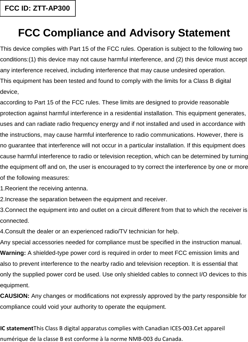  FCC Compliance and Advisory Statement This device complies with Part 15 of the FCC rules. Operation is subject to the following two conditions:(1) this device may not cause harmful interference, and (2) this device must accept any interference received, including interference that may cause undesired operation. This equipment has been tested and found to comply with the limits for a Class B digital device, according to Part 15 of the FCC rules. These limits are designed to provide reasonable protection against harmful interference in a residential installation. This equipment generates, uses and can radiate radio frequency energy and if not installed and used in accordance with the instructions, may cause harmful interference to radio communications. However, there is no guarantee that interference will not occur in a particular installation. If this equipment does cause harmful interference to radio or television reception, which can be determined by turning the equipment off and on, the user is encouraged to try correct the interference by one or more of the following measures: 1.Reorient the receiving antenna. 2.Increase the separation between the equipment and receiver. 3.Connect the equipment into and outlet on a circuit different from that to which the receiver is connected. 4.Consult the dealer or an experienced radio/TV technician for help. Any special accessories needed for compliance must be specified in the instruction manual. Warning: A shielded-type power cord is required in order to meet FCC emission limits and also to prevent interference to the nearby radio and television reception. It is essential that only the supplied power cord be used. Use only shielded cables to connect I/O devices to this equipment. CAUSION: Any changes or modifications not expressly approved by the party responsible for compliance could void your authority to operate the equipment.  IC statementThis Class B digital apparatus complies with Canadian ICES-003.Cet appareil numérique de la classe B est conforme à la norme NMB-003 du Canada.   FCC ID: ZTT-AP300 