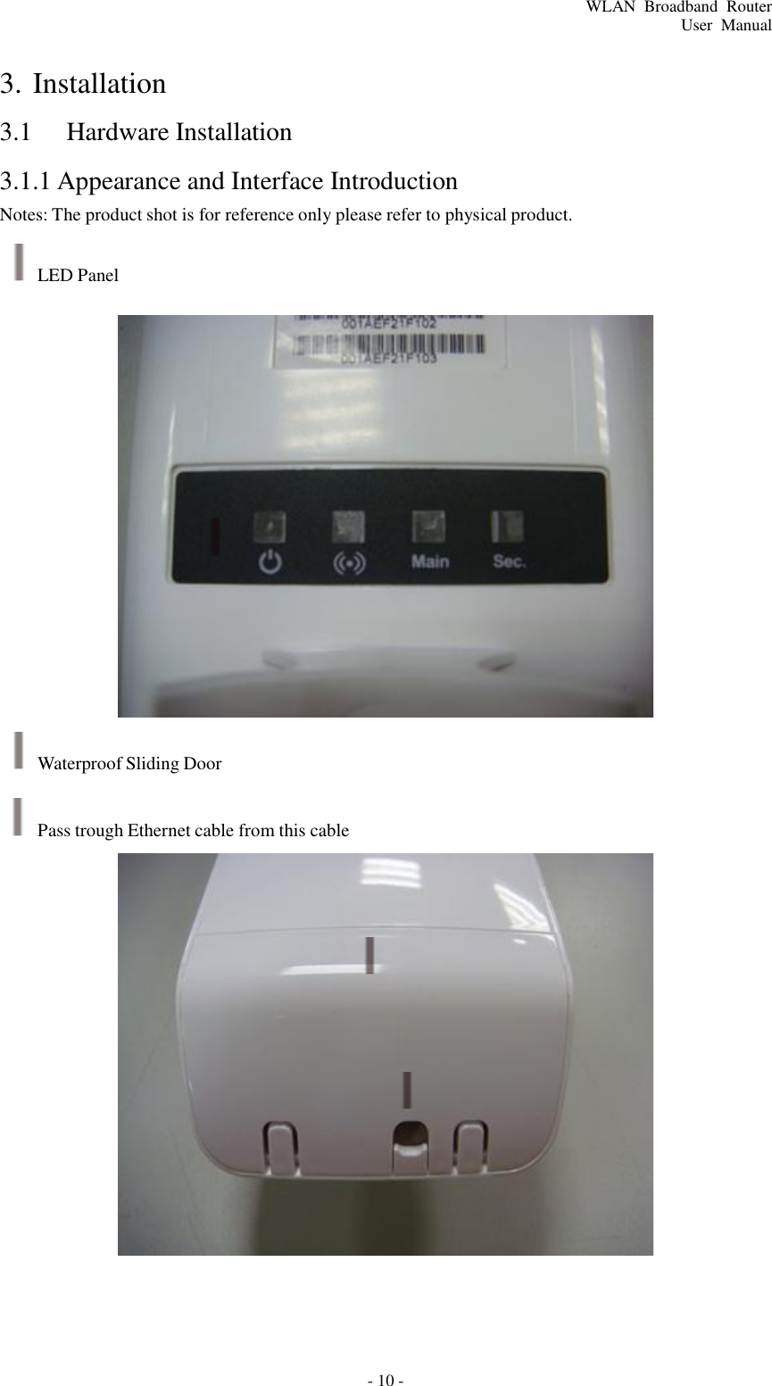 - 10 - WLAN  Broadband  Router User  Manual                 3. Installation  3.1  Hardware Installation  3.1.1 Appearance and Interface Introduction Notes: The product shot is for reference only please refer to physical product.  LED Panel                          Waterproof Sliding Door  Pass trough Ethernet cable from this cable 