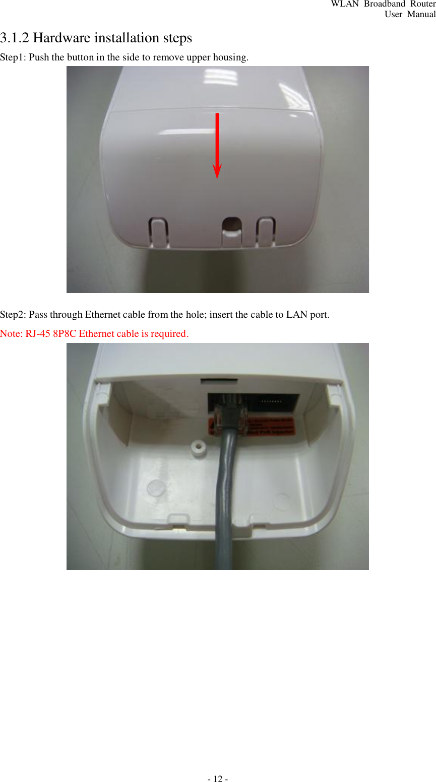 - 12 - WLAN  Broadband  Router User  Manual        3.1.2 Hardware installation steps Step1: Push the button in the side to remove upper housing.                        Step2: Pass through Ethernet cable from the hole; insert the cable to LAN port. Note: RJ-45 8P8C Ethernet cable is required. 