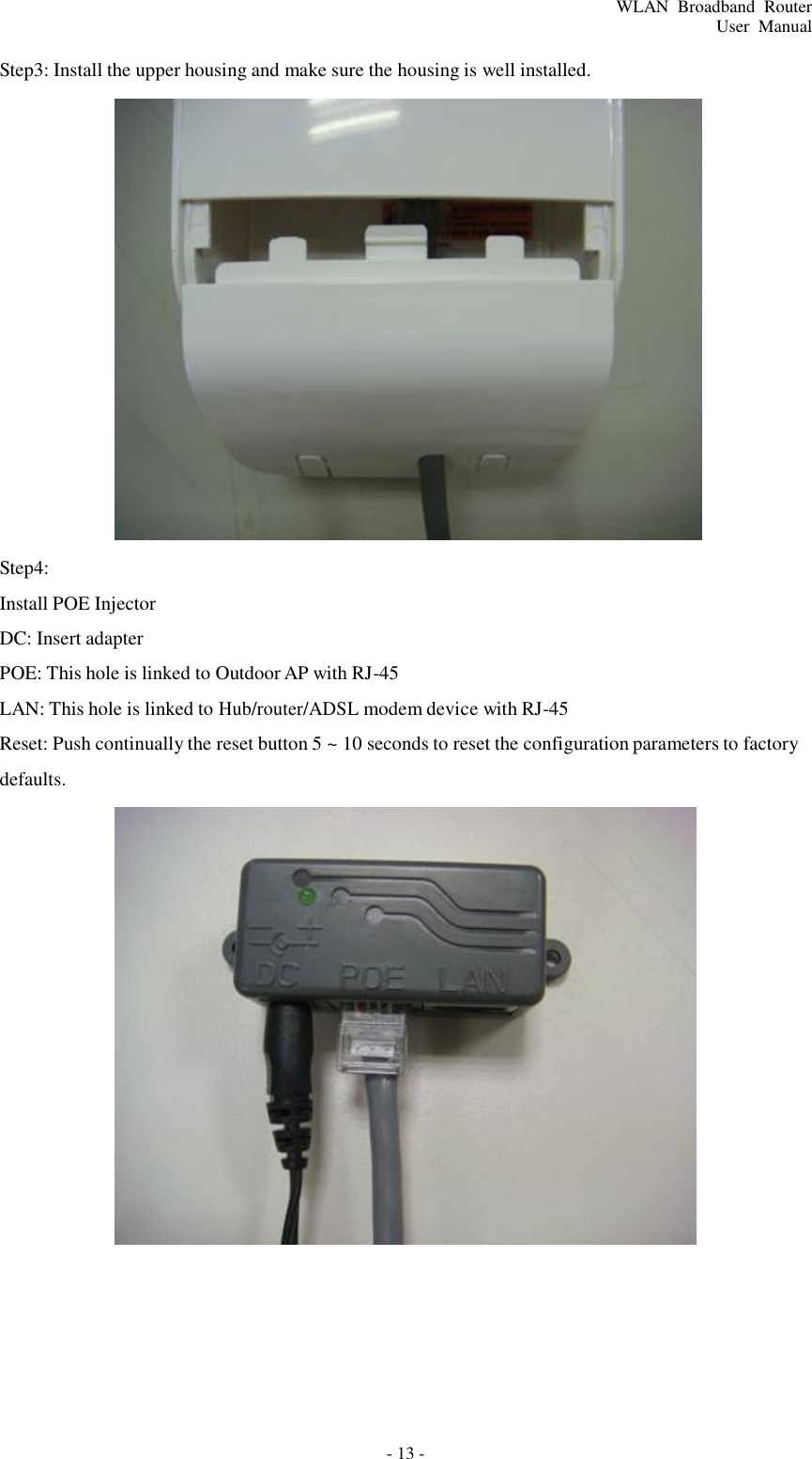 - 13 - WLAN  Broadband  Router User  Manual    Step3: Install the upper housing and make sure the housing is well installed.    Step4:  Install POE Injector  DC: Insert adapter  POE: This hole is linked to Outdoor AP with RJ-45  LAN: This hole is linked to Hub/router/ADSL modem device with RJ-45  Reset: Push continually the reset button 5 ~ 10 seconds to reset the configuration parameters to factory defaults.  