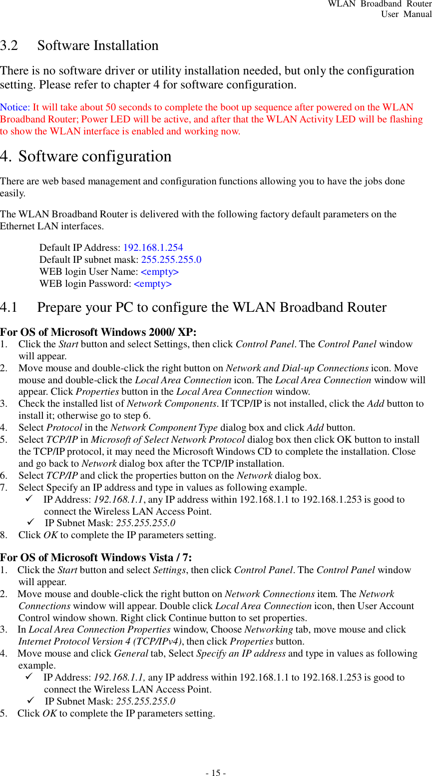 - 15 - WLAN  Broadband  Router User  Manual     3.2  Software Installation  There is no software driver or utility installation needed, but only the configuration setting. Please refer to chapter 4 for software configuration.  Notice: It will take about 50 seconds to complete the boot up sequence after powered on the WLAN Broadband Router; Power LED will be active, and after that the WLAN Activity LED will be flashing to show the WLAN interface is enabled and working now.  4. Software configuration  There are web based management and configuration functions allowing you to have the jobs done easily.  The WLAN Broadband Router is delivered with the following factory default parameters on the Ethernet LAN interfaces.  Default IP Address: 192.168.1.254 Default IP subnet mask: 255.255.255.0 WEB login User Name: &lt;empty&gt; WEB login Password: &lt;empty&gt;  4.1  Prepare your PC to configure the WLAN Broadband Router  For OS of Microsoft Windows 2000/ XP: 1.  Click the Start button and select Settings, then click Control Panel. The Control Panel window will appear. 2.  Move mouse and double-click the right button on Network and Dial-up Connections icon. Move mouse and double-click the Local Area Connection icon. The Local Area Connection window will appear. Click Properties button in the Local Area Connection window. 3.  Check the installed list of Network Components. If TCP/IP is not installed, click the Add button to install it; otherwise go to step 6. 4.  Select Protocol in the Network Component Type dialog box and click Add button. 5.  Select TCP/IP in Microsoft of Select Network Protocol dialog box then click OK button to install the TCP/IP protocol, it may need the Microsoft Windows CD to complete the installation. Close and go back to Network dialog box after the TCP/IP installation. 6.  Select TCP/IP and click the properties button on the Network dialog box. 7.  Select Specify an IP address and type in values as following example.    IP Address: 192.168.1.1, any IP address within 192.168.1.1 to 192.168.1.253 is good to connect the Wireless LAN Access Point.    IP Subnet Mask: 255.255.255.0 8.  Click OK to complete the IP parameters setting.  For OS of Microsoft Windows Vista / 7: 1.  Click the Start button and select Settings, then click Control Panel. The Control Panel window will appear. 2.  Move mouse and double-click the right button on Network Connections item. The Network Connections window will appear. Double click Local Area Connection icon, then User Account Control window shown. Right click Continue button to set properties. 3.  In Local Area Connection Properties window, Choose Networking tab, move mouse and click Internet Protocol Version 4 (TCP/IPv4), then click Properties button. 4.  Move mouse and click General tab, Select Specify an IP address and type in values as following example.    IP Address: 192.168.1.1, any IP address within 192.168.1.1 to 192.168.1.253 is good to connect the Wireless LAN Access Point.    IP Subnet Mask: 255.255.255.0 5.  Click OK to complete the IP parameters setting. 