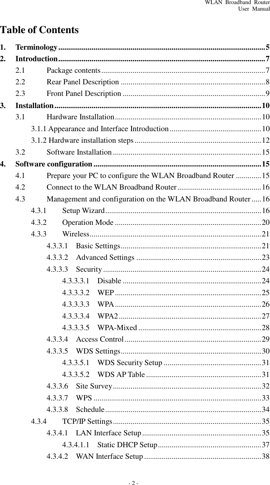 WLAN  Broadband  Router User  Manual - 2 -     Table of Contents  1.  Terminology .......................................................................................................... 5 2.  Introduction .......................................................................................................... 7 2.1  Package contents .................................................................................... 7 2.2  Rear Panel Description .......................................................................... 8 2.3  Front Panel Description ......................................................................... 9 3.  Installation .......................................................................................................... 10 3.1  Hardware Installation ........................................................................... 10 3.1.1 Appearance and Interface Introduction ............................................... 10 3.1.2 Hardware installation steps ................................................................. 12 3.2  Software Installation ............................................................................ 15 4.  Software configuration ...................................................................................... 15 4.1  Prepare your PC to configure the WLAN Broadband Router ............. 15 4.2  Connect to the WLAN Broadband Router ........................................... 16 4.3  Management and configuration on the WLAN Broadband Router ..... 16 4.3.1  Setup Wizard ................................................................................ 16 4.3.2  Operation Mode ........................................................................... 20 4.3.3  Wireless........................................................................................ 21 4.3.3.1  Basic Settings ........................................................................ 21 4.3.3.2  Advanced Settings ................................................................ 23 4.3.3.3  Security ................................................................................. 24 4.3.3.3.1  Disable ....................................................................... 24 4.3.3.3.2  WEP ........................................................................... 25 4.3.3.3.3  WPA ........................................................................... 26 4.3.3.3.4  WPA2 ......................................................................... 27 4.3.3.3.5  WPA-Mixed ............................................................... 28 4.3.3.4  Access Control ...................................................................... 29 4.3.3.5  WDS Settings........................................................................ 30 4.3.3.5.1  WDS Security Setup .................................................. 31 4.3.3.5.2  WDS AP Table ........................................................... 31 4.3.3.6  Site Survey ............................................................................ 32 4.3.3.7  WPS ...................................................................................... 33 4.3.3.8  Schedule ................................................................................ 34 4.3.4  TCP/IP Settings ............................................................................ 35 4.3.4.1  LAN Interface Setup ............................................................. 35 4.3.4.1.1  Static DHCP Setup ..................................................... 37 4.3.4.2  WAN Interface Setup ............................................................ 38 