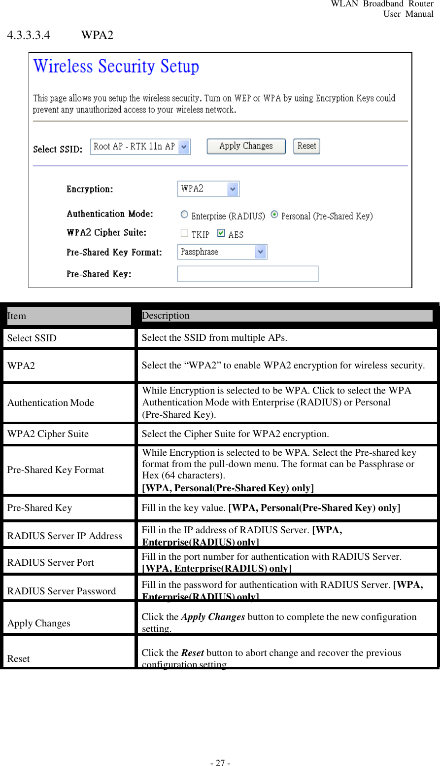 - 27 - WLAN  Broadband  Router User  Manual 4.3.3.3.4 WPA2                               Item  Description  Select SSID  Select the SSID from multiple APs.  WPA2  Select the “WPA2” to enable WPA2 encryption for wireless security.   Authentication Mode  While Encryption is selected to be WPA. Click to select the WPA Authentication Mode with Enterprise (RADIUS) or Personal (Pre-Shared Key).  WPA2 Cipher Suite  Select the Cipher Suite for WPA2 encryption.  While Encryption is selected to be WPA. Select the Pre-shared key  Pre-Shared Key Format  format from the pull-down menu. The format can be Passphrase or Hex (64 characters). [WPA, Personal(Pre-Shared Key) only]  Pre-Shared Key  Fill in the key value. [WPA, Personal(Pre-Shared Key) only]  RADIUS Server IP Address  Fill in the IP address of RADIUS Server. [WPA, Enterprise(RADIUS) only] RADIUS Server Port  Fill in the port number for authentication with RADIUS Server. [WPA, Enterprise(RADIUS) only]  RADIUS Server Password  Fill in the password for authentication with RADIUS Server. [WPA, Enterprise(RADIUS) only]  Apply Changes Click the Apply Changes button to complete the new configuration setting.  Reset  Click the Reset button to abort change and recover the previous configuration setting. 