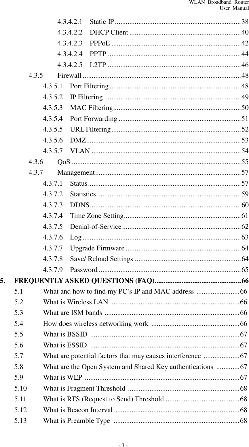 WLAN  Broadband  Router User  Manual - 3 -    4.3.4.2.1  Static IP ...................................................................... 38 4.3.4.2.2  DHCP Client .............................................................. 40 4.3.4.2.3  PPPoE ........................................................................ 42 4.3.4.2.4  PPTP .......................................................................... 44 4.3.4.2.5  L2TP .......................................................................... 46 4.3.5  Firewall ........................................................................................ 48 4.3.5.1  Port Filtering ......................................................................... 48 4.3.5.2  IP Filtering ............................................................................ 49 4.3.5.3  MAC Filtering....................................................................... 50 4.3.5.4  Port Forwarding .................................................................... 51 4.3.5.5  URL Filtering ........................................................................ 52 4.3.5.6  DMZ...................................................................................... 53 4.3.5.7  VLAN ................................................................................... 54 4.3.6  QoS .............................................................................................. 55 4.3.7  Management................................................................................. 57 4.3.7.1  Status ..................................................................................... 57 4.3.7.2  Statistics ................................................................................ 59 4.3.7.3  DDNS.................................................................................... 60 4.3.7.4  Time Zone Setting................................................................. 61 4.3.7.5  Denial-of-Service .................................................................. 62 4.3.7.6  Log ........................................................................................ 63 4.3.7.7  Upgrade Firmware ................................................................ 64 4.3.7.8  Save/ Reload Settings ........................................................... 64 4.3.7.9  Password ............................................................................... 65 5.  FREQUENTLY ASKED QUESTIONS (FAQ)................................................ 66 5.1  What and how to find my PC’s IP and MAC address  ........................ 66 5.2  What is Wireless LAN  ....................................................................... 66 5.3  What are ISM bands  ........................................................................... 66 5.4  How does wireless networking work  ................................................. 66 5.5  What is BSSID  ................................................................................... 67 5.6  What is ESSID  ................................................................................... 67 5.7  What are potential factors that may causes interference  .................... 67 5.8  What are the Open System and Shared Key authentications  ............. 67 5.9  What is WEP  ...................................................................................... 67 5.10  What is Fragment Threshold  .............................................................. 68 5.11  What is RTS (Request to Send) Threshold ......................................... 68 5.12  What is Beacon Interval  ..................................................................... 68 5.13  What is Preamble Type  ...................................................................... 68 