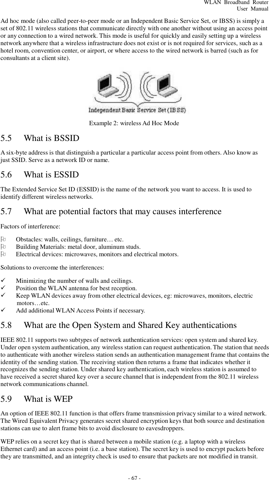 - 67 - WLAN  Broadband  Router User  Manual    Ad hoc mode (also called peer-to-peer mode or an Independent Basic Service Set, or IBSS) is simply a set of 802.11 wireless stations that communicate directly with one another without using an access point or any connection to a wired network. This mode is useful for quickly and easily setting up a wireless network anywhere that a wireless infrastructure does not exist or is not required for services, such as a hotel room, convention center, or airport, or where access to the wired network is barred (such as for consultants at a client site).      5.5  What is BSSID  Example 2: wireless Ad Hoc Mode  A six-byte address is that distinguish a particular a particular access point from others. Also know as just SSID. Serve as a network ID or name.  5.6  What is ESSID   The Extended Service Set ID (ESSID) is the name of the network you want to access. It is used to identify different wireless networks.  5.7  What are potential factors that may causes interference   Factors of interference:     Obstacles: walls, ceilings, furniture… etc.    Building Materials: metal door, aluminum studs.    Electrical devices: microwaves, monitors and electrical motors. Solutions to overcome the interferences:    Minimizing the number of walls and ceilings.    Position the WLAN antenna for best reception.    Keep WLAN devices away from other electrical devices, eg: microwaves, monitors, electric motors…etc.    Add additional WLAN Access Points if necessary.  5.8  What are the Open System and Shared Key authentications   IEEE 802.11 supports two subtypes of network authentication services: open system and shared key. Under open system authentication, any wireless station can request authentication. The station that needs to authenticate with another wireless station sends an authentication management frame that contains the identity of the sending station. The receiving station then returns a frame that indicates whether it recognizes the sending station. Under shared key authentication, each wireless station is assumed to have received a secret shared key over a secure channel that is independent from the 802.11 wireless network communications channel.  5.9  What is WEP   An option of IEEE 802.11 function is that offers frame transmission privacy similar to a wired network. The Wired Equivalent Privacy generates secret shared encryption keys that both source and destination stations can use to alert frame bits to avoid disclosure to eavesdroppers.  WEP relies on a secret key that is shared between a mobile station (e.g. a laptop with a wireless Ethernet card) and an access point (i.e. a base station). The secret key is used to encrypt packets before they are transmitted, and an integrity check is used to ensure that packets are not modified in transit. 