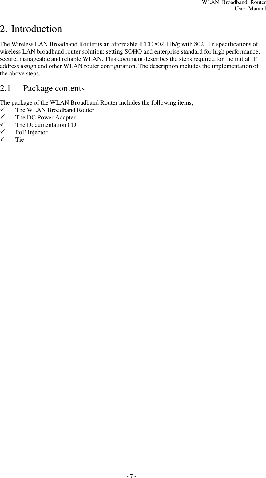 - 7 - WLAN  Broadband  Router User  Manual     2. Introduction  The Wireless LAN Broadband Router is an affordable IEEE 802.11b/g with 802.11n specifications of wireless LAN broadband router solution; setting SOHO and enterprise standard for high performance, secure, manageable and reliable WLAN. This document describes the steps required for the initial IP address assign and other WLAN router configuration. The description includes the implementation of the above steps.  2.1  Package contents  The package of the WLAN Broadband Router includes the following items,    The WLAN Broadband Router    The DC Power Adapter    The Documentation CD    PoE Injector    Tie 