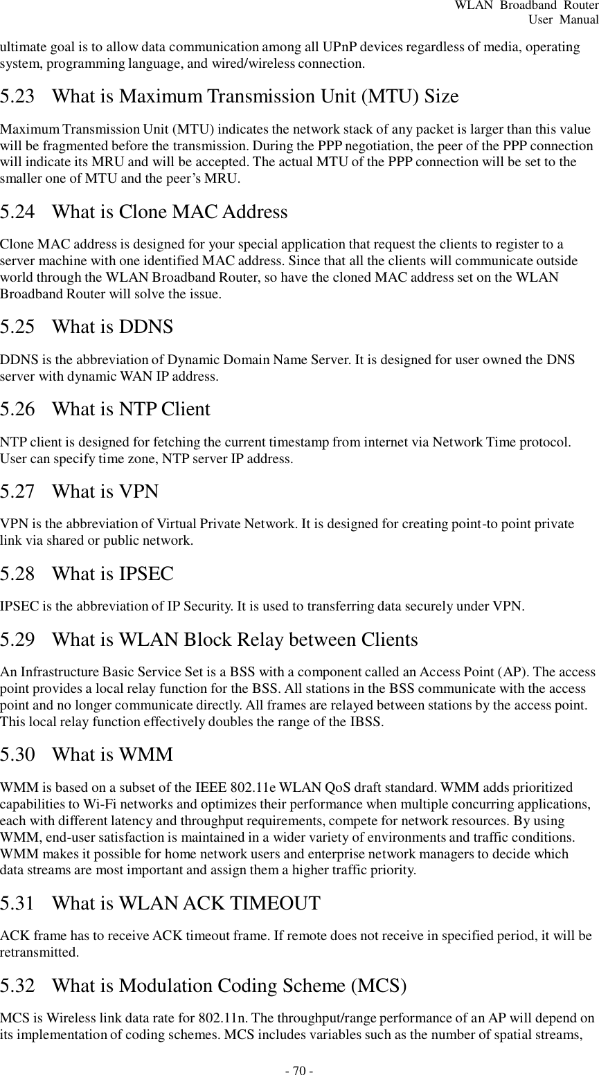 - 70 - WLAN  Broadband  Router User  Manual    ultimate goal is to allow data communication among all UPnP devices regardless of media, operating system, programming language, and wired/wireless connection.  5.23  What is Maximum Transmission Unit (MTU) Size   Maximum Transmission Unit (MTU) indicates the network stack of any packet is larger than this value will be fragmented before the transmission. During the PPP negotiation, the peer of the PPP connection will indicate its MRU and will be accepted. The actual MTU of the PPP connection will be set to the smaller one of MTU and the peer’s MRU.  5.24  What is Clone MAC Address   Clone MAC address is designed for your special application that request the clients to register to a server machine with one identified MAC address. Since that all the clients will communicate outside world through the WLAN Broadband Router, so have the cloned MAC address set on the WLAN Broadband Router will solve the issue.  5.25  What is DDNS   DDNS is the abbreviation of Dynamic Domain Name Server. It is designed for user owned the DNS server with dynamic WAN IP address.  5.26  What is NTP Client   NTP client is designed for fetching the current timestamp from internet via Network Time protocol. User can specify time zone, NTP server IP address.  5.27  What is VPN   VPN is the abbreviation of Virtual Private Network. It is designed for creating point-to point private link via shared or public network.  5.28  What is IPSEC   IPSEC is the abbreviation of IP Security. It is used to transferring data securely under VPN.  5.29  What is WLAN Block Relay between Clients   An Infrastructure Basic Service Set is a BSS with a component called an Access Point (AP). The access point provides a local relay function for the BSS. All stations in the BSS communicate with the access point and no longer communicate directly. All frames are relayed between stations by the access point. This local relay function effectively doubles the range of the IBSS.  5.30  What is WMM   WMM is based on a subset of the IEEE 802.11e WLAN QoS draft standard. WMM adds prioritized capabilities to Wi-Fi networks and optimizes their performance when multiple concurring applications, each with different latency and throughput requirements, compete for network resources. By using WMM, end-user satisfaction is maintained in a wider variety of environments and traffic conditions. WMM makes it possible for home network users and enterprise network managers to decide which data streams are most important and assign them a higher traffic priority.  5.31  What is WLAN ACK TIMEOUT   ACK frame has to receive ACK timeout frame. If remote does not receive in specified period, it will be retransmitted.  5.32  What is Modulation Coding Scheme (MCS)   MCS is Wireless link data rate for 802.11n. The throughput/range performance of an AP will depend on its implementation of coding schemes. MCS includes variables such as the number of spatial streams, 