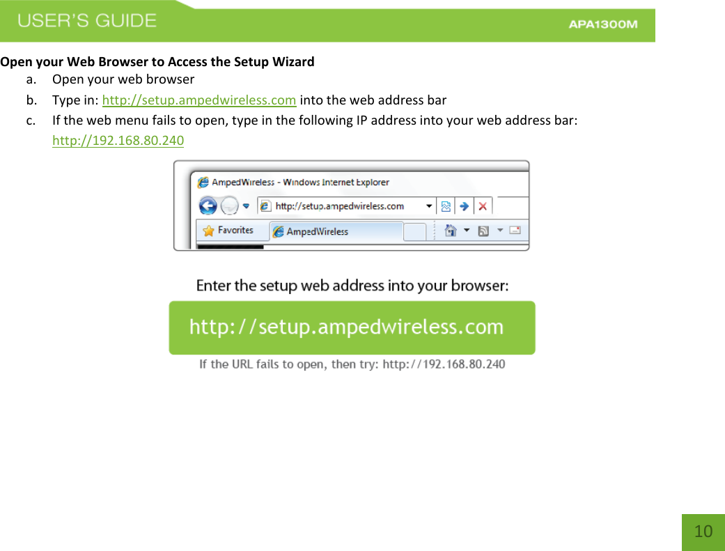   10 10 Open your Web Browser to Access the Setup Wizard a. Open your web browser b. Type in: http://setup.ampedwireless.com into the web address bar c. If the web menu fails to open, type in the following IP address into your web address bar: http://192.168.80.240  