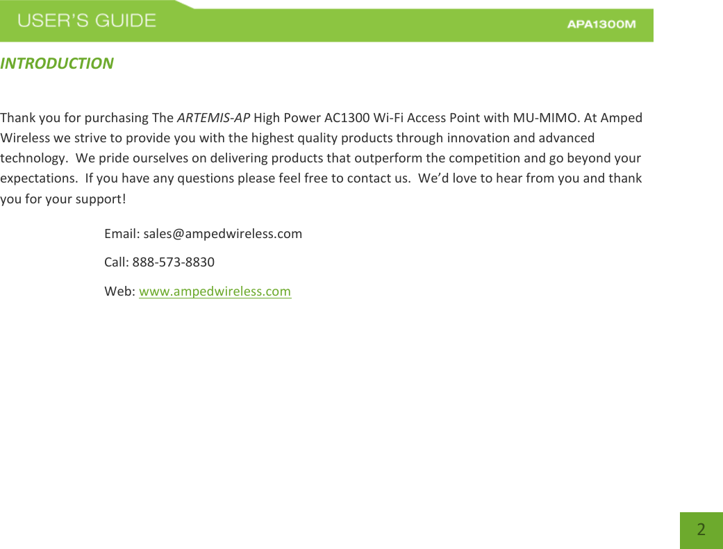  2 2 INTRODUCTION   Thank you for purchasing The ARTEMIS-AP High Power AC1300 Wi-Fi Access Point with MU-MIMO. At Amped Wireless we strive to provide you with the highest quality products through innovation and advanced technology.  We pride ourselves on delivering products that outperform the competition and go beyond your expectations.  If you have any questions please feel free to contact us.  We’d love to hear from you and thank you for your support! Email: sales@ampedwireless.com Call: 888-573-8830 Web: www.ampedwireless.com 