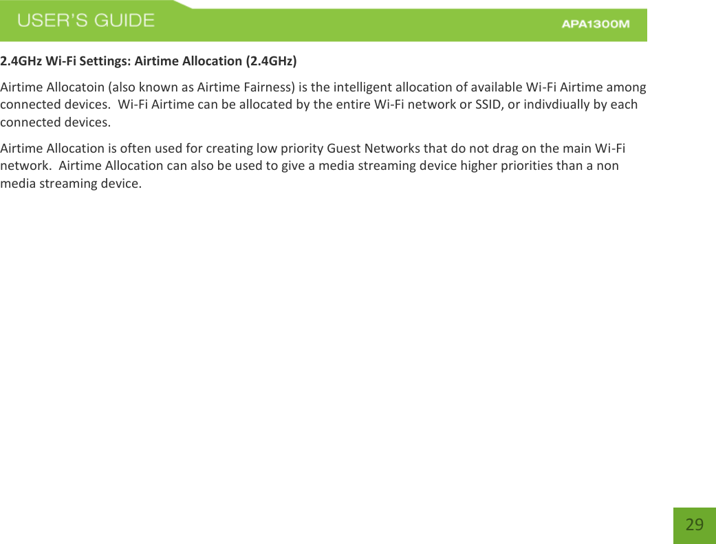   29 29 2.4GHz Wi-Fi Settings: Airtime Allocation (2.4GHz) Airtime Allocatoin (also known as Airtime Fairness) is the intelligent allocation of available Wi-Fi Airtime among connected devices.  Wi-Fi Airtime can be allocated by the entire Wi-Fi network or SSID, or indivdiually by each connected devices. Airtime Allocation is often used for creating low priority Guest Networks that do not drag on the main Wi-Fi network.  Airtime Allocation can also be used to give a media streaming device higher priorities than a non media streaming device.     