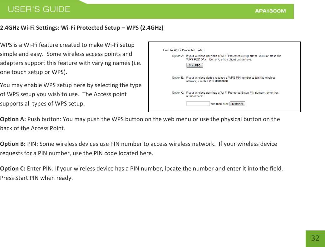   32 32 2.4GHz Wi-Fi Settings: Wi-Fi Protected Setup – WPS (2.4GHz)  WPS is a Wi-Fi feature created to make Wi-Fi setup simple and easy.  Some wireless access points and adapters support this feature with varying names (i.e. one touch setup or WPS). You may enable WPS setup here by selecting the type of WPS setup you wish to use.  The Access point supports all types of WPS setup: Option A: Push button: You may push the WPS button on the web menu or use the physical button on the back of the Access Point. Option B: PIN: Some wireless devices use PIN number to access wireless network.  If your wireless device requests for a PIN number, use the PIN code located here. Option C: Enter PIN: If your wireless device has a PIN number, locate the number and enter it into the field.  Press Start PIN when ready. 