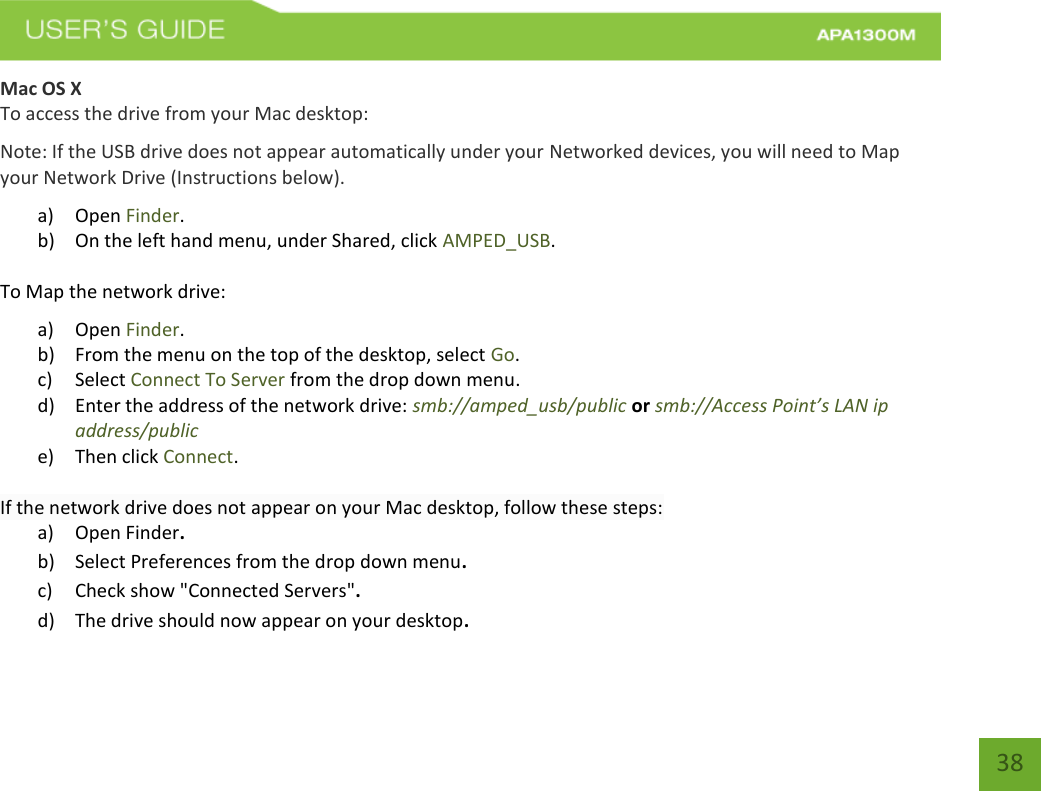   38 38 Mac OS X To access the drive from your Mac desktop: Note: If the USB drive does not appear automatically under your Networked devices, you will need to Map your Network Drive (Instructions below). a) Open Finder. b) On the left hand menu, under Shared, click AMPED_USB. To Map the network drive:  a) Open Finder. b) From the menu on the top of the desktop, select Go. c) Select Connect To Server from the drop down menu. d) Enter the address of the network drive: smb://amped_usb/public or smb://Access Point’s LAN ip address/public e) Then click Connect.  If the network drive does not appear on your Mac desktop, follow these steps: a) Open Finder. b) Select Preferences from the drop down menu. c) Check show &quot;Connected Servers&quot;. d) The drive should now appear on your desktop. 