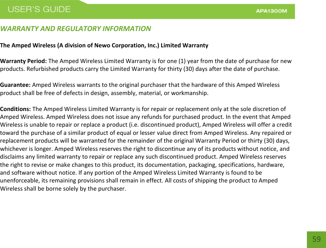    59 WARRANTY AND REGULATORY INFORMATION The Amped Wireless (A division of Newo Corporation, Inc.) Limited Warranty  Warranty Period: The Amped Wireless Limited Warranty is for one (1) year from the date of purchase for new products. Refurbished products carry the Limited Warranty for thirty (30) days after the date of purchase.  Guarantee: Amped Wireless warrants to the original purchaser that the hardware of this Amped Wireless product shall be free of defects in design, assembly, material, or workmanship.  Conditions: The Amped Wireless Limited Warranty is for repair or replacement only at the sole discretion of Amped Wireless. Amped Wireless does not issue any refunds for purchased product. In the event that Amped Wireless is unable to repair or replace a product (i.e. discontinued product), Amped Wireless will offer a credit toward the purchase of a similar product of equal or lesser value direct from Amped Wireless. Any repaired or replacement products will be warranted for the remainder of the original Warranty Period or thirty (30) days, whichever is longer. Amped Wireless reserves the right to discontinue any of its products without notice, and disclaims any limited warranty to repair or replace any such discontinued product. Amped Wireless reserves the right to revise or make changes to this product, its documentation, packaging, specifications, hardware, and software without notice. If any portion of the Amped Wireless Limited Warranty is found to be unenforceable, its remaining provisions shall remain in effect. All costs of shipping the product to Amped Wireless shall be borne solely by the purchaser.  