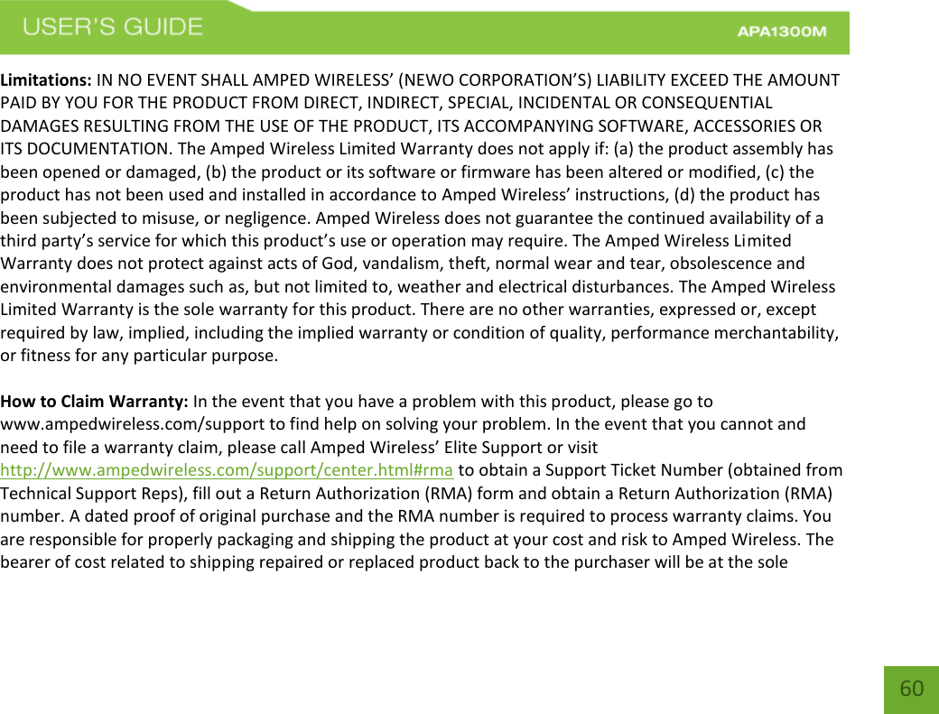    60 Limitations: IN NO EVENT SHALL AMPED WIRELESS’ (NEWO CORPORATION’S) LIABILITY EXCEED THE AMOUNT PAID BY YOU FOR THE PRODUCT FROM DIRECT, INDIRECT, SPECIAL, INCIDENTAL OR CONSEQUENTIAL DAMAGES RESULTING FROM THE USE OF THE PRODUCT, ITS ACCOMPANYING SOFTWARE, ACCESSORIES OR ITS DOCUMENTATION. The Amped Wireless Limited Warranty does not apply if: (a) the product assembly has been opened or damaged, (b) the product or its software or firmware has been altered or modified, (c) the product has not been used and installed in accordance to Amped Wireless’ instructions, (d) the product has been subjected to misuse, or negligence. Amped Wireless does not guarantee the continued availability of a third party’s service for which this product’s use or operation may require. The Amped Wireless Limited Warranty does not protect against acts of God, vandalism, theft, normal wear and tear, obsolescence and environmental damages such as, but not limited to, weather and electrical disturbances. The Amped Wireless Limited Warranty is the sole warranty for this product. There are no other warranties, expressed or, except required by law, implied, including the implied warranty or condition of quality, performance merchantability, or fitness for any particular purpose.  How to Claim Warranty: In the event that you have a problem with this product, please go to www.ampedwireless.com/support to find help on solving your problem. In the event that you cannot and need to file a warranty claim, please call Amped Wireless’ Elite Support or visit http://www.ampedwireless.com/support/center.html#rma to obtain a Support Ticket Number (obtained from Technical Support Reps), fill out a Return Authorization (RMA) form and obtain a Return Authorization (RMA) number. A dated proof of original purchase and the RMA number is required to process warranty claims. You are responsible for properly packaging and shipping the product at your cost and risk to Amped Wireless. The bearer of cost related to shipping repaired or replaced product back to the purchaser will be at the sole 