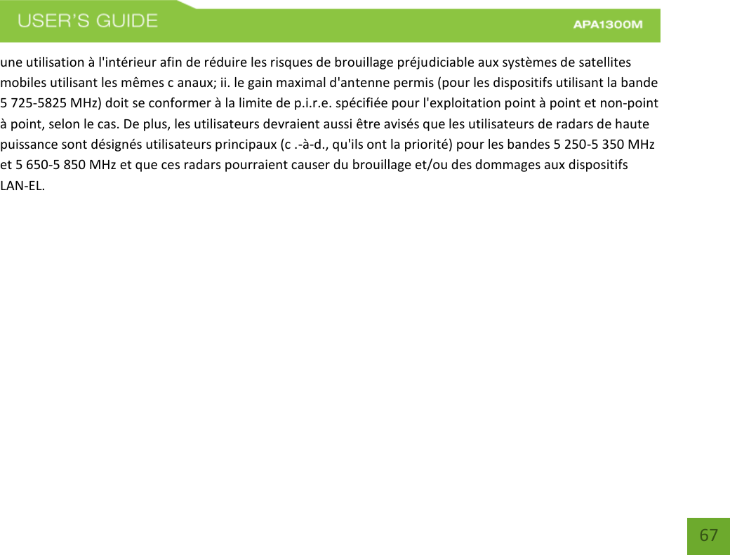    67 une utilisation à l&apos;intérieur afin de réduire les risques de brouillage préjudiciable aux systèmes de satellites mobiles utilisant les mêmes c anaux; ii. le gain maximal d&apos;antenne permis (pour les dispositifs utilisant la bande 5 725-5825 MHz) doit se conformer à la limite de p.i.r.e. spécifiée pour l&apos;exploitation point à point et non-point à point, selon le cas. De plus, les utilisateurs devraient aussi être avisés que les utilisateurs de radars de haute puissance sont désignés utilisateurs principaux (c .-à-d., qu&apos;ils ont la priorité) pour les bandes 5 250-5 350 MHz et 5 650-5 850 MHz et que ces radars pourraient causer du brouillage et/ou des dommages aux dispositifs LAN-EL.        