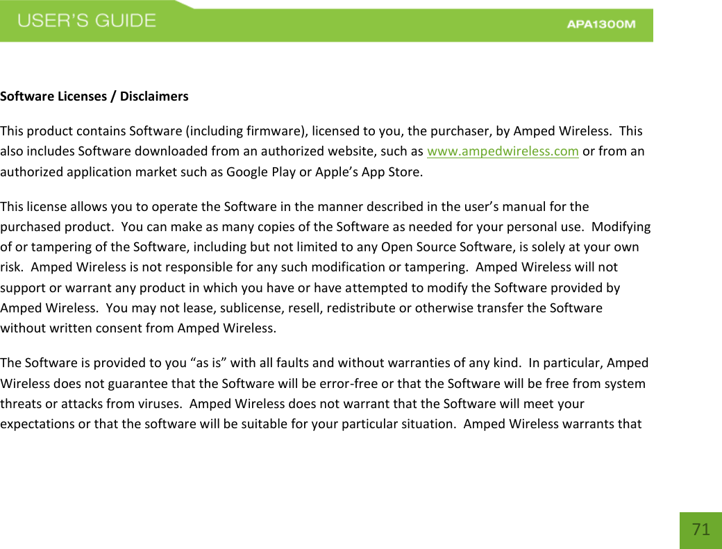    71  Software Licenses / Disclaimers This product contains Software (including firmware), licensed to you, the purchaser, by Amped Wireless.  This also includes Software downloaded from an authorized website, such as www.ampedwireless.com or from an authorized application market such as Google Play or Apple’s App Store.   This license allows you to operate the Software in the manner described in the user’s manual for the purchased product.  You can make as many copies of the Software as needed for your personal use.  Modifying of or tampering of the Software, including but not limited to any Open Source Software, is solely at your own risk.  Amped Wireless is not responsible for any such modification or tampering.  Amped Wireless will not support or warrant any product in which you have or have attempted to modify the Software provided by Amped Wireless.  You may not lease, sublicense, resell, redistribute or otherwise transfer the Software without written consent from Amped Wireless.  The Software is provided to you “as is” with all faults and without warranties of any kind.  In particular, Amped Wireless does not guarantee that the Software will be error-free or that the Software will be free from system threats or attacks from viruses.  Amped Wireless does not warrant that the Software will meet your expectations or that the software will be suitable for your particular situation.  Amped Wireless warrants that 