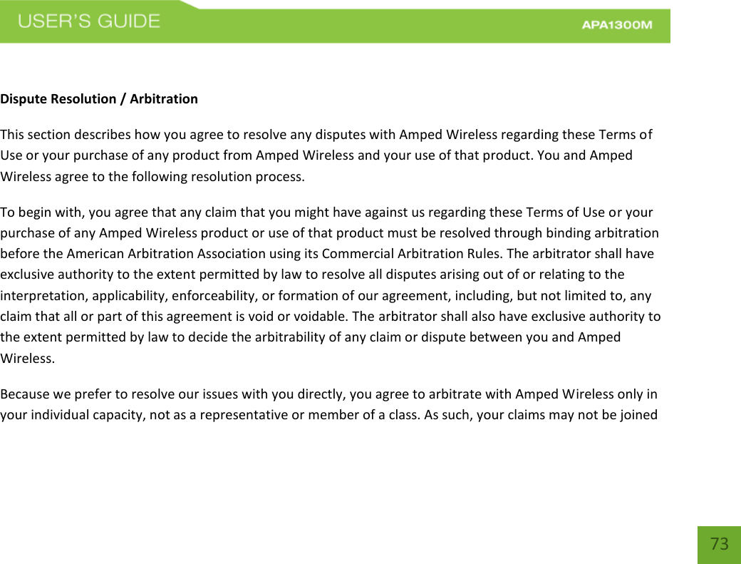    73  Dispute Resolution / Arbitration This section describes how you agree to resolve any disputes with Amped Wireless regarding these Terms of Use or your purchase of any product from Amped Wireless and your use of that product. You and Amped Wireless agree to the following resolution process.  To begin with, you agree that any claim that you might have against us regarding these Terms of Use or your purchase of any Amped Wireless product or use of that product must be resolved through binding arbitration before the American Arbitration Association using its Commercial Arbitration Rules. The arbitrator shall have exclusive authority to the extent permitted by law to resolve all disputes arising out of or relating to the interpretation, applicability, enforceability, or formation of our agreement, including, but not limited to, any claim that all or part of this agreement is void or voidable. The arbitrator shall also have exclusive authority to the extent permitted by law to decide the arbitrability of any claim or dispute between you and Amped Wireless. Because we prefer to resolve our issues with you directly, you agree to arbitrate with Amped Wireless only in your individual capacity, not as a representative or member of a class. As such, your claims may not be joined 
