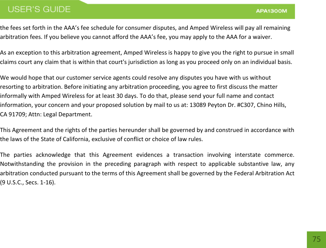    75 the fees set forth in the AAA’s fee schedule for consumer disputes, and Amped Wireless will pay all remaining arbitration fees. If you believe you cannot afford the AAA’s fee, you may apply to the AAA for a waiver. As an exception to this arbitration agreement, Amped Wireless is happy to give you the right to pursue in small claims court any claim that is within that court&apos;s jurisdiction as long as you proceed only on an individual basis.  We would hope that our customer service agents could resolve any disputes you have with us without resorting to arbitration. Before initiating any arbitration proceeding, you agree to first discuss the matter informally with Amped Wireless for at least 30 days. To do that, please send your full name and contact information, your concern and your proposed solution by mail to us at: 13089 Peyton Dr. #C307, Chino Hills, CA 91709; Attn: Legal Department. This Agreement and the rights of the parties hereunder shall be governed by and construed in accordance with the laws of the State of California, exclusive of conflict or choice of law rules. The  parties  acknowledge  that  this  Agreement  evidences  a  transaction  involving  interstate  commerce. Notwithstanding  the  provision  in  the  preceding  paragraph  with  respect  to  applicable  substantive  law,  any arbitration conducted pursuant to the terms of this Agreement shall be governed by the Federal Arbitration Act (9 U.S.C., Secs. 1-16). 