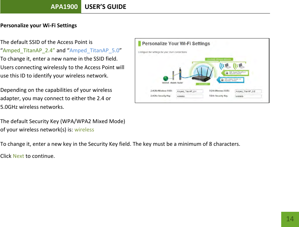 APA1900 USER’S GUIDE   14 14 Personalize your Wi-Fi Settings  The default SSID of the Access Point is “Amped_TitanAP_2.4” and “Amped_TitanAP_5.0”  To change it, enter a new name in the SSID field. Users connecting wirelessly to the Access Point will use this ID to identify your wireless network. Depending on the capabilities of your wireless adapter, you may connect to either the 2.4 or 5.0GHz wireless networks. The default Security Key (WPA/WPA2 Mixed Mode)  of your wireless network(s) is: wireless To change it, enter a new key in the Security Key field. The key must be a minimum of 8 characters. Click Next to continue.   