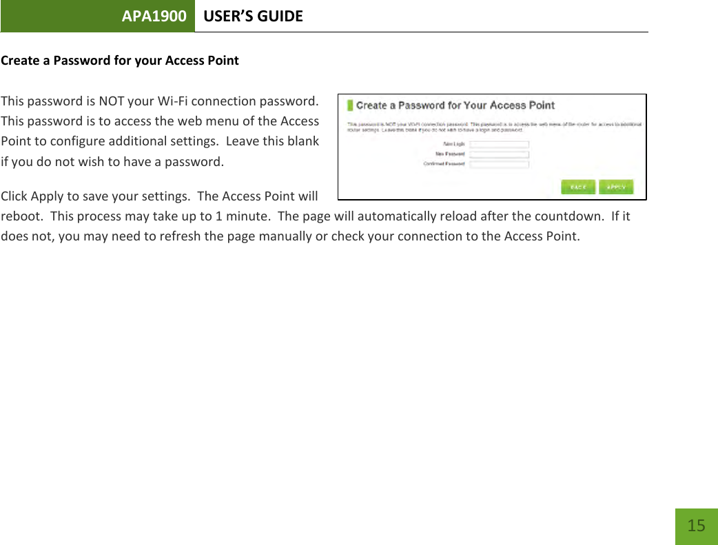 APA1900 USER’S GUIDE   15 15 Create a Password for your Access Point  This password is NOT your Wi-Fi connection password.  This password is to access the web menu of the Access Point to configure additional settings.  Leave this blank if you do not wish to have a password. Click Apply to save your settings.  The Access Point will reboot.  This process may take up to 1 minute.  The page will automatically reload after the countdown.  If it does not, you may need to refresh the page manually or check your connection to the Access Point.     