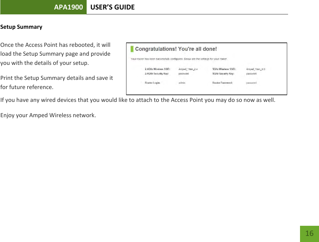 APA1900 USER’S GUIDE   16 16 Setup Summary  Once the Access Point has rebooted, it will load the Setup Summary page and provide you with the details of your setup.  Print the Setup Summary details and save it for future reference. If you have any wired devices that you would like to attach to the Access Point you may do so now as well. Enjoy your Amped Wireless network.    