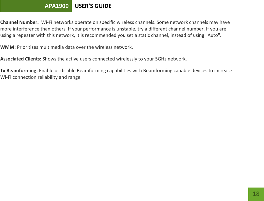 APA1900 USER’S GUIDE   18 18 Channel Number:  Wi-Fi networks operate on specific wireless channels. Some network channels may have more interference than others. If your performance is unstable, try a different channel number. If you are using a repeater with this network, it is recommended you set a static channel, instead of using &quot;Auto&quot;. WMM: Prioritizes multimedia data over the wireless network. Associated Clients: Shows the active users connected wirelessly to your 5GHz network.  Tx Beamforming: Enable or disable Beamforming capabilities with Beamforming capable devices to increase Wi-Fi connection reliability and range.    