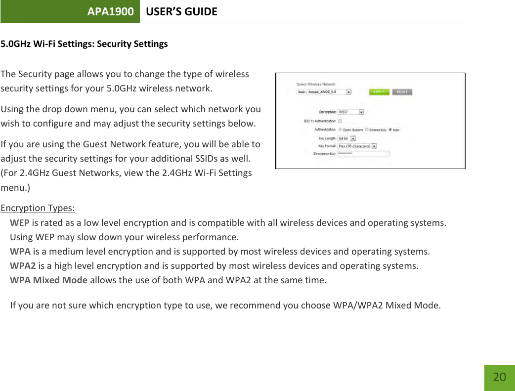 APA1900 USER’S GUIDE   20 20 5.0GHz Wi-Fi Settings: Security Settings  The Security page allows you to change the type of wireless security settings for your 5.0GHz wireless network. Using the drop down menu, you can select which network you wish to configure and may adjust the security settings below. If you are using the Guest Network feature, you will be able to adjust the security settings for your additional SSIDs as well. (For 2.4GHz Guest Networks, view the 2.4GHz Wi-Fi Settings menu.) Encryption Types: WEP is rated as a low level encryption and is compatible with all wireless devices and operating systems. Using WEP may slow down your wireless performance. WPA is a medium level encryption and is supported by most wireless devices and operating systems. WPA2 is a high level encryption and is supported by most wireless devices and operating systems. WPA Mixed Mode allows the use of both WPA and WPA2 at the same time. If you are not sure which encryption type to use, we recommend you choose WPA/WPA2 Mixed Mode. 