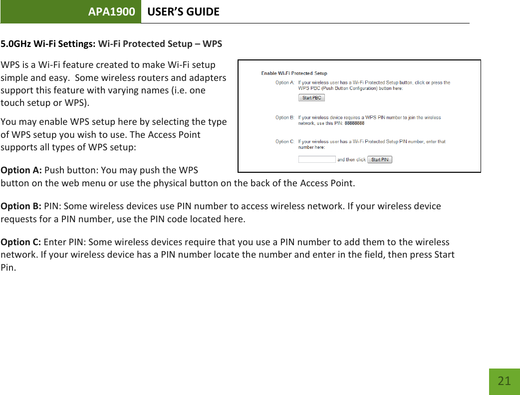 APA1900 USER’S GUIDE   21 21 5.0GHz Wi-Fi Settings: Wi-Fi Protected Setup – WPS WPS is a Wi-Fi feature created to make Wi-Fi setup simple and easy.  Some wireless routers and adapters support this feature with varying names (i.e. one touch setup or WPS). You may enable WPS setup here by selecting the type of WPS setup you wish to use. The Access Point supports all types of WPS setup: Option A: Push button: You may push the WPS button on the web menu or use the physical button on the back of the Access Point. Option B: PIN: Some wireless devices use PIN number to access wireless network. If your wireless device requests for a PIN number, use the PIN code located here. Option C: Enter PIN: Some wireless devices require that you use a PIN number to add them to the wireless network. If your wireless device has a PIN number locate the number and enter in the field, then press Start Pin. 