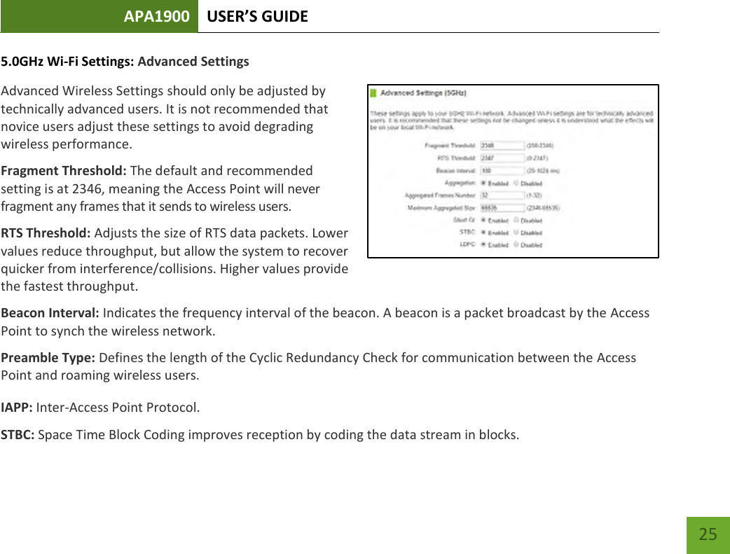 APA1900 USER’S GUIDE   25 25 5.0GHz Wi-Fi Settings: Advanced Settings Advanced Wireless Settings should only be adjusted by technically advanced users. It is not recommended that novice users adjust these settings to avoid degrading wireless performance. Fragment Threshold: The default and recommended setting is at 2346, meaning the Access Point will never fragment any frames that it sends to wireless users. RTS Threshold: Adjusts the size of RTS data packets. Lower values reduce throughput, but allow the system to recover quicker from interference/collisions. Higher values provide the fastest throughput. Beacon Interval: Indicates the frequency interval of the beacon. A beacon is a packet broadcast by the Access Point to synch the wireless network. Preamble Type: Defines the length of the Cyclic Redundancy Check for communication between the Access Point and roaming wireless users. IAPP: Inter-Access Point Protocol. STBC: Space Time Block Coding improves reception by coding the data stream in blocks.   