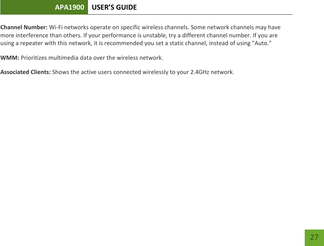 APA1900 USER’S GUIDE   27 27 Channel Number: Wi-Fi networks operate on specific wireless channels. Some network channels may have more interference than others. If your performance is unstable, try a different channel number. If you are using a repeater with this network, it is recommended you set a static channel, instead of using &quot;Auto.&quot; WMM: Prioritizes multimedia data over the wireless network. Associated Clients: Shows the active users connected wirelessly to your 2.4GHz network.  