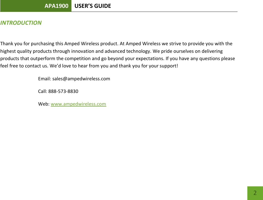 APA1900 USER’S GUIDE    2 INTRODUCTION Thank you for purchasing this Amped Wireless product. At Amped Wireless we strive to provide you with the highest quality products through innovation and advanced technology. We pride ourselves on delivering products that outperform the competition and go beyond your expectations. If you have any questions please feel free to contact us. We’d love to hear from you and thank you for your support! Email: sales@ampedwireless.com Call: 888-573-8830 Web: www.ampedwireless.com  