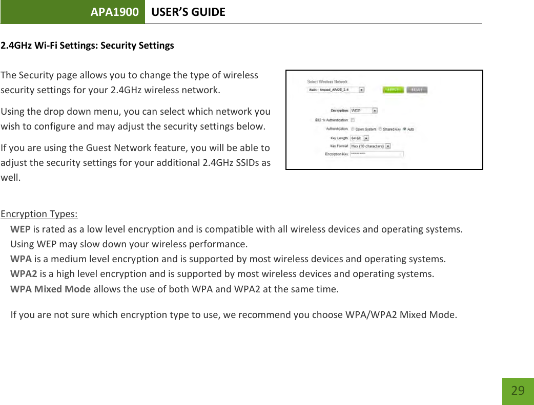 APA1900 USER’S GUIDE   29 29 2.4GHz Wi-Fi Settings: Security Settings  The Security page allows you to change the type of wireless security settings for your 2.4GHz wireless network. Using the drop down menu, you can select which network you wish to configure and may adjust the security settings below. If you are using the Guest Network feature, you will be able to adjust the security settings for your additional 2.4GHz SSIDs as well.  Encryption Types: WEP is rated as a low level encryption and is compatible with all wireless devices and operating systems. Using WEP may slow down your wireless performance. WPA is a medium level encryption and is supported by most wireless devices and operating systems. WPA2 is a high level encryption and is supported by most wireless devices and operating systems. WPA Mixed Mode allows the use of both WPA and WPA2 at the same time. If you are not sure which encryption type to use, we recommend you choose WPA/WPA2 Mixed Mode. 