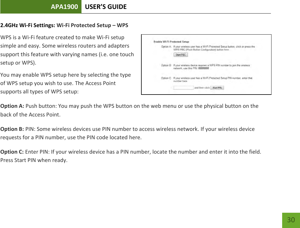 APA1900 USER’S GUIDE   30 30 2.4GHz Wi-Fi Settings: Wi-Fi Protected Setup – WPS WPS is a Wi-Fi feature created to make Wi-Fi setup simple and easy. Some wireless routers and adapters support this feature with varying names (i.e. one touch setup or WPS). You may enable WPS setup here by selecting the type of WPS setup you wish to use. The Access Point supports all types of WPS setup: Option A: Push button: You may push the WPS button on the web menu or use the physical button on the back of the Access Point. Option B: PIN: Some wireless devices use PIN number to access wireless network. If your wireless device requests for a PIN number, use the PIN code located here. Option C: Enter PIN: If your wireless device has a PIN number, locate the number and enter it into the field. Press Start PIN when ready. 