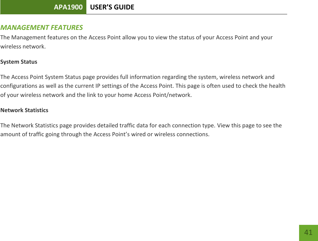 APA1900 USER’S GUIDE   41 41 MANAGEMENT FEATURES The Management features on the Access Point allow you to view the status of your Access Point and your wireless network. System Status The Access Point System Status page provides full information regarding the system, wireless network and configurations as well as the current IP settings of the Access Point. This page is often used to check the health of your wireless network and the link to your home Access Point/network.  Network Statistics The Network Statistics page provides detailed traffic data for each connection type. View this page to see the amount of traffic going through the Access Point’s wired or wireless connections.    