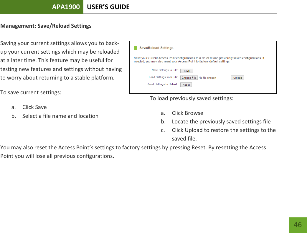 APA1900 USER’S GUIDE   46 46 Management: Save/Reload Settings  Saving your current settings allows you to back-up your current settings which may be reloaded at a later time. This feature may be useful for testing new features and settings without having to worry about returning to a stable platform.To save current settings: a. Click Save b. Select a file name and location  To load previously saved settings: a. Click Browse b. Locate the previously saved settings file c. Click Upload to restore the settings to the saved file. You may also reset the Access Point’s settings to factory settings by pressing Reset. By resetting the Access Point you will lose all previous configurations.    