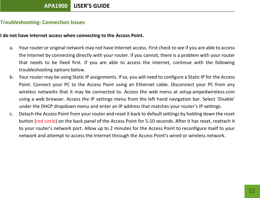 APA1900 USER’S GUIDE   52 52 Troubleshooting: Connection Issues I do not have Internet access when connecting to the Access Point. a. Your router or original network may not have Internet access. First check to see if you are able to access the Internet by connecting directly with your router. If you cannot, there is a problem with your router that  needs  to  be  fixed  first.  If  you  are  able  to  access  the  internet,  continue  with  the  following troubleshooting options below. b. Your router may be using Static IP assignments. If so, you will need to configure a Static IP for the Access Point.  Connect  your  PC  to  the  Access Point  using  an  Ethernet  cable.  Disconnect  your  PC  from  any wireless networks that it may be connected to.  Access the web menu  at  setup.ampedwireless.com using a web browser. Access the IP settings menu from the left hand navigation bar. Select ‘Disable’ under the DHCP dropdown menu and enter an IP address that matches your router’s IP settings. c. Detach the Access Point from your router and reset it back to default settings by holding down the reset button (red circle) on the back panel of the Access Point for 5-10 seconds. After it has reset, reattach it to your router’s network port. Allow up to 2 minutes for the Access Point to reconfigure itself to your network and attempt to access the Internet through the Access Point’s wired or wireless network.  