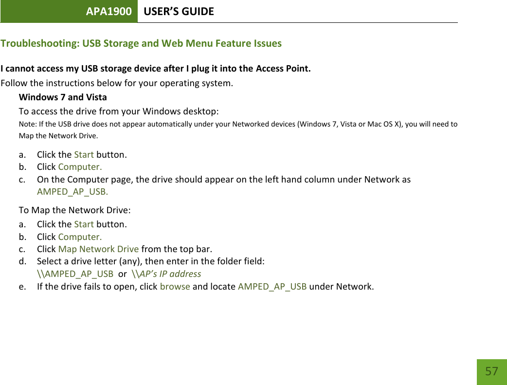 APA1900 USER’S GUIDE   57 57 Troubleshooting: USB Storage and Web Menu Feature Issues I cannot access my USB storage device after I plug it into the Access Point. Follow the instructions below for your operating system. Windows 7 and Vista To access the drive from your Windows desktop:  Note: If the USB drive does not appear automatically under your Networked devices (Windows 7, Vista or Mac OS X), you will need to Map the Network Drive. a. Click the Start button. b. Click Computer. c. On the Computer page, the drive should appear on the left hand column under Network as AMPED_AP_USB. To Map the Network Drive:  a. Click the Start button. b. Click Computer. c. Click Map Network Drive from the top bar.  d. Select a drive letter (any), then enter in the folder field:  \\AMPED_AP_USB  or  \\AP’s IP address e. If the drive fails to open, click browse and locate AMPED_AP_USB under Network.  